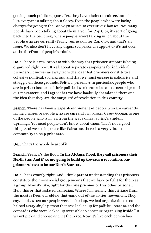getting much public support. Yes, they have their committee, but it’s not like everyone’s talking about Casey. Even the people who were facing charges for going to the Brooklyn Museum exccutives’ houses. Not many people have been talking about them. Even for Cop City, it’s sort of going back into the periphery where people aren’t talking much about the people who are currently facing repression for Cop City, and that issue. We also don’t have any organized prisoner support or it’s not even at the forefront of people’s minds.  UoF: There is a real problem with the way that prisoner support is being organized right now. It’s all about separate campaigns for individual prisoners, it moves us away from the idea that prisoners constitute a cohesive political, social group and that we must engage in solidarity and struggle on those grounds. Political prisoners in particular, people who, are in prison because of their political work, constitute an essential part of our movement, and I agree that we have basically abandoned them and the idea that they are the vanguard of revolution in this country.  Branch: There has been a large abandonment of people who are currently facing charges or people who are currently in prison. Casey Goonan is one of the people who is in jail from the wave of last spring’s student uprisings. Yet most people don’t know about them. That’s not a good thing. And we see in places like Palestine, there is a very vibrant community to help prisoners.  UoF: That’s the whole heart ofit.  Branch: Yeah, it’s the flood. In the Al-Agsa Flood, they call prisoners their North Star. And if we are going to build up towards a revolution, our prisoners have to be our North Star too.  UoF: That’s exactly right. And I think part of understanding that prisoners constitute their own social group means that we have to fight for them as a group. Now it’s like, fight for this one prisoner or this other prisoner. Help this or that isolated campaign. Where I’m hearing this critique from the most is from our elders that came out of the sixties movement. They say, “look, when our people were locked up, we had organizations that helped every single person that was locked up for poli comrades who were locked up were able to continue organizing inside.” It wasn’t pick and choose and let them rot. Now its like each person has  Ireasons and the  ity oF felds 5 